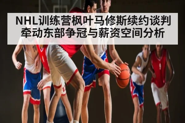 NHL训练营枫叶马修斯续约谈判牵动东部争冠与薪资空间分析