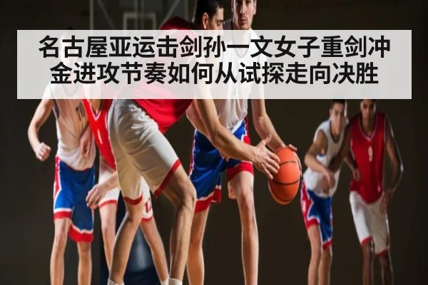名古屋亚运击剑孙一文女子重剑冲金进攻节奏如何从试探走向决胜